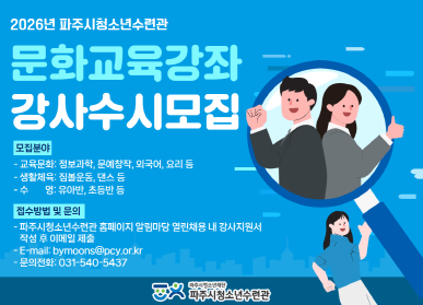 2026년 파주시청소년수련관 / 문화교육강좌 강사수시모집 / 모집분야: 교육문화: 정보과학 문예창작, 외국어, 요리 등 / 생활체육: 짐볼운동, 댄스 등 / 수영: 유아반, 초등반 등 / 접수방법 및 문의: 파주시청소년수련관 홈페이지 알림마당 열린채용 내 강사지원서 작성 후 이메일 제출 / bymoons@pcy.or.kr / 문의전화: 031-540-5437
