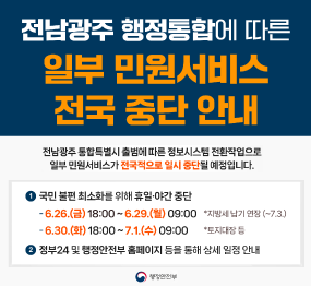 전남광주 행정통합에 따른 일부 민원서비스 전국 일시 중단 안내 / 전남광주 통합특별시 출범에 따른 정보시스템 전환작업으로 일부 민원서비스가 전국적으로 일시 중단될 예정입니다. / 국민불편최소화를 위해 휴일, 야간 중단 / 6.26.(금요일) 18시 ~ 6.29.(월요일) 9시 / 6.30.화요일 18시 ~ 7.1. 수요일 9시 / 정부24 및 행정안전부 홈페이지 등을 통해 상세 일정 안내