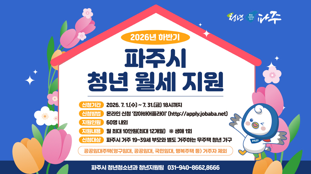 2026년 하반기 / 파주시 청년월세 지원 / 신청기간: 2026. 7. 1.(수요일) ~ 7.31.(금요일) 18시 / 신청방법: 온라인신청 잡아바어플라이 / 지원내용: 월 최대 10만원 최대 12개월 생애 1회 / 신청대상: 파주시 거주 19~39세 부모와 별도 거주하는 무주택 청년 가구 / 청년청소년과 청년지원팀 031-940-8662, 8666