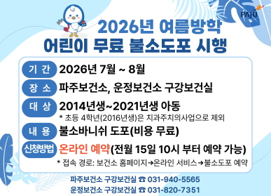 2026년 여름방학 어린이 무료 불소도포 시행 / 기간: 2026년 7월 ~ 8월 / 장소: 파주보건소, 운정보건소 구강보건실 / 대상: 2014년생 ~ 2021년생 아동 * 초등 4학년(2016년생)은 치과주치의사업으로 제외 / 내용: 불소바니쉬 도포(비용 무료) / 신청방법: 온라인예약 (전월 15일 11시부터 예약 가능) * 접속경로: 보건소 홈페이지 온라인서비스 불소도포 예약 / 031-940-5565 / 031-820-7351