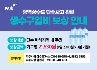 파주시, 광역상수도 단수피해 '생수구입비' 8월부터 일괄 보상 안내 / 보상대상: 단수 피해지역 내 주민 / 보상금액: 가구별 21,630원 (1일 7,210원 x 3일 기준) / 문의사항: 파주시청 상수도과 031-940-5511~3, 5882, 5885 / 파주시청 콜센터 031-940-4114