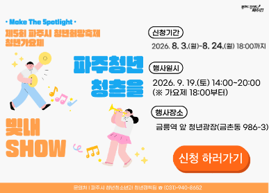 제5회 파주시 청년희망축제 「파주청년 청춘을 빛내SHOW」 참가자 모집 / 신청기간 2026. 8. 3. 월요일 ~ 8.24. 월요일 18시까지 / 행사일시: 2026. 9. 19. 토요일 / 14시 ~ 20시 / 행사장소: 금릉역 앞 청년광장 / 신청방법: 파주시 홈페이지 온라인신청 및 담당자 이메일로 노래 영상 별도 제출 / 파주시 청년청소년과 청년정책팀 031-940-8652