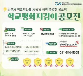 학교평화지킴이 공모전 / 참가대상: 만9세~ 24세 파주지역청소년 / 접수기간:2027.8.13. 목 ~ 10.25.일 / 작품주제 학교폭력예방 / 결과발표 및 시상: 11.2.월 홈페이지 sns발표 / 11.27.금 성과보고대회 시사 ㅇ예정 문의전화 031-540-5300