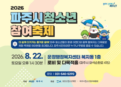 2026 파주시 청소년 참여축제 / 더 쉽게 다가가는 즐거운 참여! / 파주 청소년들의 환경 아젠다와 함꼐 평쳐지는 다채로운 체험 축제로 여러분을 초대합니다. 파주시민이라면 누구나 무료로 즐길 수 있습니다. / 2026. 8. 22. 토요일 오후 1시 30분 / 운정행정복지센터 복지동 1층 로비 및 다목적홀 (파주시 와석순환로 415) / 문의 031-540-5292 / 주최 파주시 / 주관 파주시 청소년재단 / 파주시청소년참여위원회
