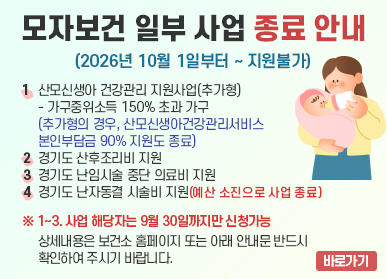 경기도 모자보건사업 재정비에 따른 일부 사업 종료 안내 / 1. 산모신생아 건강관리 지원사업(추가형) - 가구중위소득 150% 초과 가구  (추가형의 경우, 산모신생아건강관리서비스 본인부담금 90% 지원도 종료) / 2. 경기도 산후조리비 지원 / 3. 경기도 난임시술 중단 의료비 지원 / 4. 경기도 난자동결 시술비 지원(예산 소진으로 사업 종료) / ※ 1~3. 사업 해당자는 9월 30일까지만 신청가능 / 상세내용은 보건소 홈페이지 또는 아래 안내문 반드시 확인하여 주시기 바랍니다.