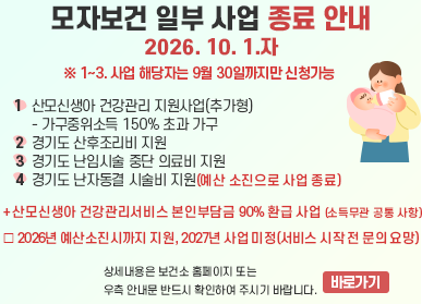 경기도 모자보건사업 재정비에 따른 일부 사업 종료 안내 / 1. 산모신생아 건강관리 지원사업(추가형) - 가구중위소득 150% 초과 가구  (추가형의 경우, 산모신생아건강관리서비스 본인부담금 90% 지원도 종료) / 2. 경기도 산후조리비 지원 / 3. 경기도 난임시술 중단 의료비 지원 / 4. 경기도 난자동결 시술비 지원(예산 소진으로 사업 종료) / ※ 1~3. 사업 해당자는 9월 30일까지만 신청가능 / 상세내용은 보건소 홈페이지 또는 아래 안내문 반드시 확인하여 주시기 바랍니다.