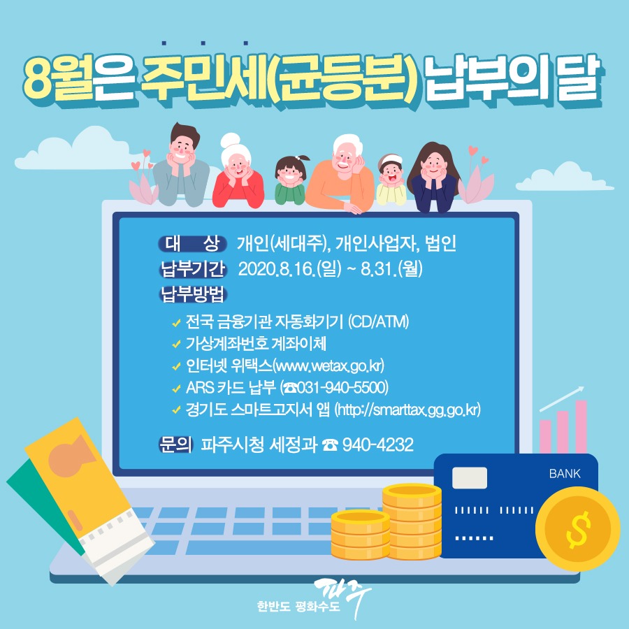 8월은 주민세(균등분) 납부의 달 대상 개인(세대주), 개인사업자, 법인 납부기간 2020.8.16.(일) ~ 8.31.(월) 납부방법 전국 금융기관 자동화기기 (CD/ATM) 가상계좌번호 계좌이체 인터넷 위택스(www.watax.go.kr) ARS 카드 납부 (☎031-940-5500) 경기도 스마트고지서 앱 (http://smarttax.gg.go.kr) 문의 파주시청 세정과 ☎940-4232