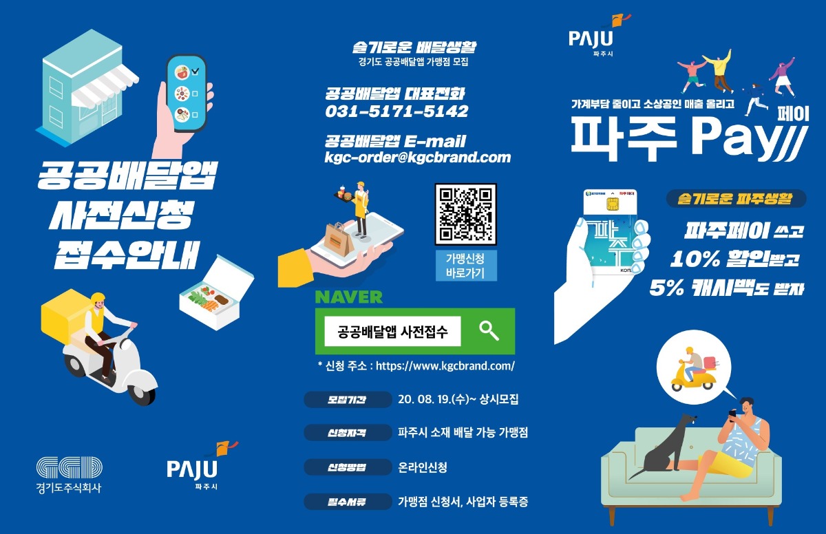 공공배달앱 사전신청 접수안내 슬기로운 배달생활 경기도 공공배달앱 가맹점 모집 공공배달앱 대표전화 031-5171-5142 공공배달앱 E-mail kgc-order@kgcbrand.com 네이버 공공배달앱 사전접수 * 신청주소 : https://www.kgcbrand.com/ 모집기간 20.08.19.(수) ~ 상시모집 신청자격 파주시 소재 배달 가능 가맹점 신청방법 온라인신청 필수서류 가맹점 신청서, 사업자 등록증 가계부담 줄이고 소상공인 매출 올리고 파주pay 페이 슬기로운 파주생활 파주페이 쓰고 10% 할인받고 5% 캐시백도 받자