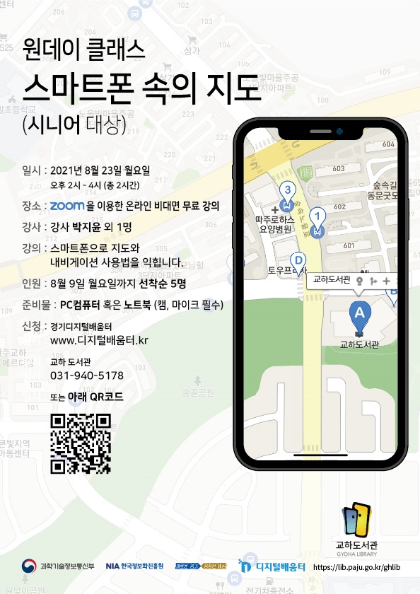 원데이 클래스 스마트폰 속의 지도 (시니어 대상) / 일시: 2021년 8월 23일 월요일 오후 2시 ~ 4시 (총 2시간) / 장소: zoom을 이용한 온라인 비대면 무료 강의 / 강사: 강사 박지윤 외 1명 / 강의: 스마트폰으로 지도와 내비게이션 사용법을 익힙니다. / 인원: 8월 9일 월요일까지 선착순 5명 / 준비물: PC컴퓨터 혹은 노트북 (캠, 마이크 필수) / 신청: 경기디지털배움터 www.디지털배움터.kr 교하도서관 031-940-5178