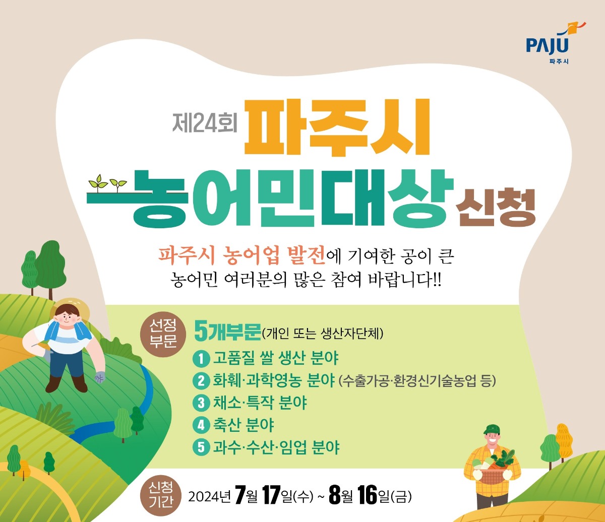 제24회 파주시/농어민대상 신청/파주시 농어업 발전에 기여한 공이 큰/농어민 여러분의 많은 참여 바랍니다!!/선정부문 5개부문(개인 또는 생산자단체)/1. 고품질 쌀 생산 분야/2. 화훼·과학영농 분야(수출가공·환경신기술농업 등)/3. 채소·특작 분야/4. 축산 분야/5. 과수·수산·임업 분야/신청기간 2024년 7월 17일(수)~8월 16일(금)
