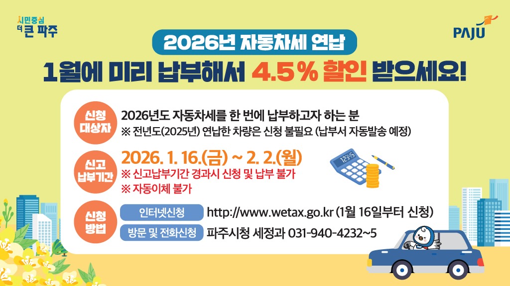 2026년 자동차세 연납/1월에 미리 납부해서 4.5% 할인 받으세요!/신청대상자/2026년도 자동차세를 한 번에 납부하고자 하는 분/※ 전년도(2025년) 연납한 차량은 신청 불필요(납부서 자동발송 예정)/신고 납부기간/2026. 1. 16.(금) ~ 2. 2.(월)/※ 신고납부기간 경과시 신청 및 납부 불가/※ 자동이체 불가/신청방법/인터넷신청 http://www.wetax.go.kr (1월 16일부터 신청)/방문 및 전화신청 파주시청 세정과 031-940-4232~5