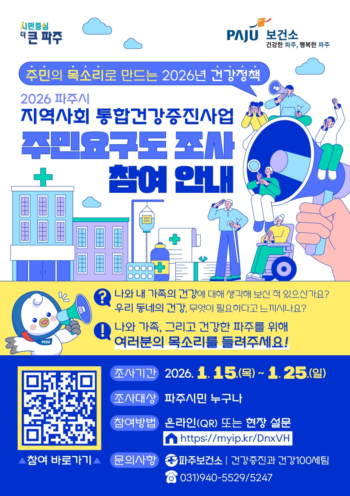 주민의 목소리로 만드는 2026년 건강정책/2026 파주시/지역사회 통합건강증진사업/주민요구도 조사/참여 안내/나와 내 가족의 건강에 대해 생각해 보신 적 있으신가요?/우리 동네의 건강, 무엇이 필요하다고 느끼시나요?/나와 가족, 그리고 건강한 파주를 위해/여러분의 목소리를 들려주세요!/조사기간 2026. 1. 15.(목)~1. 25.(일)/조사대상 파주시민 누구나/참여방법 온라인(QR) 또는 현장 설문/https://myip.kr.DnxVH/문의사항 파주보건소 건강증진과 건강100세팀/031)940-5529/5247/참여 바로가기