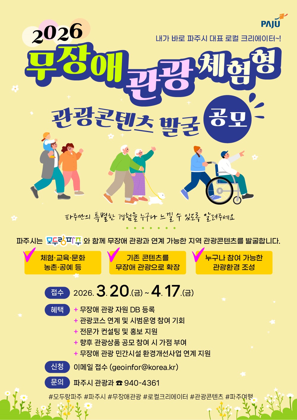 내가 바로 파주시 대표 로컬 크리에이터~!/2026/무장애 관광 체험형/관광콘텐츠 발굴 공모/파주만의 특별한 경험을 누구나 느낄 수 있도록 알려주세요/파주시는 모두랑파주와 함께 무장애 관광과 연계 가능한 지역 관광콘텐츠를 발굴합니다./체험·교육·문화/농촌·공예 등/기존 콘텐츠를/무장애 관광으로 확장/누구나 참여 가능한/관광환경 조성/접수 2026. 3. 20.(금) ~ 4. 17.(금)/혜택 무장애 관광 자원 DB 등록/관광코스 연계 및 시범운영 참여 기회/전문가 컨설팅 및 홍보 지원/향후 관광상품 공모 참여 시 가점 부여/무장애 관광 민간시설 환경개선사업 연계 지원/신청 이메일 접수(geoinfor@korea.kr)/문의 파주시 관광과 ☎940-4361/#모두랑파주 #파주시 #무장애관광 #로컬크리에이터 #관광콘텐츠 #파주여행